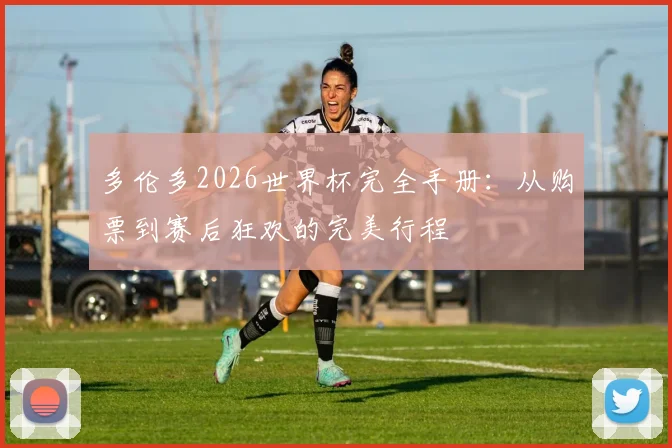 多伦多2026世界杯完全手册：从购票到赛后狂欢的完美行程