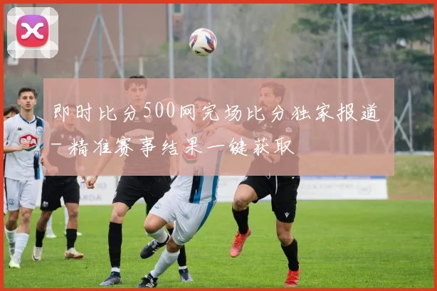 即时比分500网完场比分独家报道 - 精准赛事结果一键获取