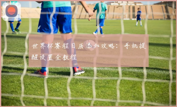 世界杯赛程日历添加攻略：手机提醒设置全教程
