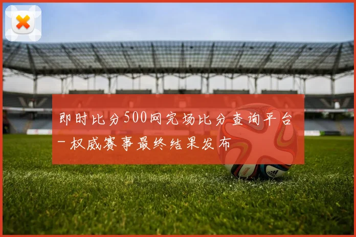 即时比分500网完场比分查询平台 - 权威赛事最终结果发布