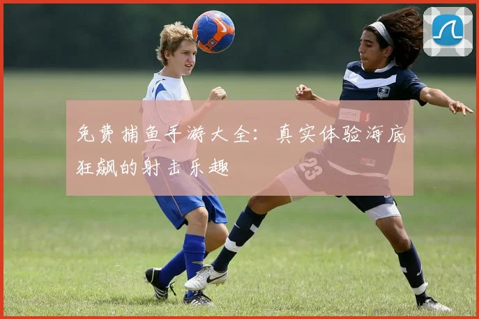 免费捕鱼手游大全：真实体验海底狂飙的射击乐趣
