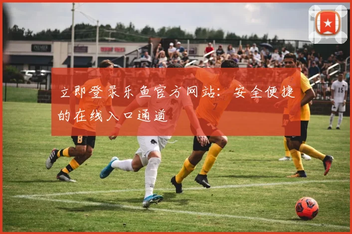 立即登录乐鱼官方网站：安全便捷的在线入口通道