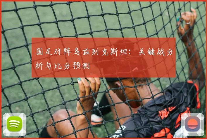 国足对阵乌兹别克斯坦：关键战分析与比分预测